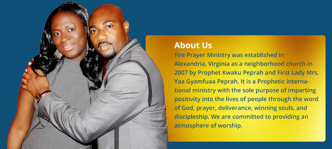 About Us: Fire Prayer Ministry was established in Alexandria, Virginia as a neighborhood church in 2007 by Prophet Kwaku Peprah and First Lady Mrs. Yaa Gyamfuaa Peprah. It is a Prophetic international ministry with the sole purpose of imparting positivity into the lives of people through the word of God, prayer, deliverance, winning souls, and discipleship. We are committed to providing an atmosphere of worship.